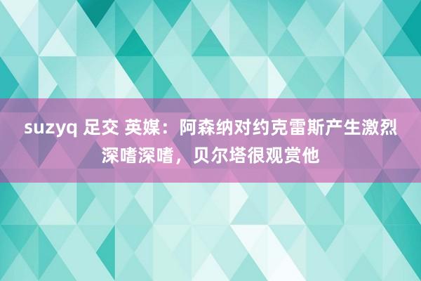 suzyq 足交 英媒：阿森纳对约克雷斯产生激烈深嗜深嗜，贝尔塔很观赏他